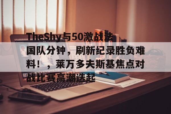 开云体育资讯门户网站-关于TheShy与50激战法国队分钟，刷新纪录胜负难料！，莱万多夫斯基焦点对战比赛高潮迭起的信息-开云体育资讯门户网站